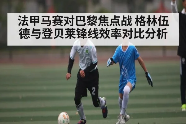 法甲马赛对巴黎焦点战 格林伍德与登贝莱锋线效率对比分析